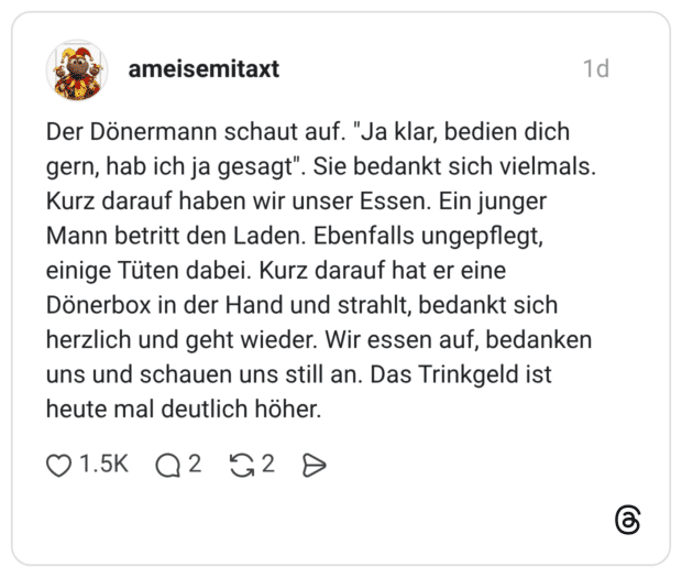 Der Dönermann schaut auf. "Ja klar, bedien dich gern, hab ich ja gesagt". Sie bedankt sich vielmals. Kurz darauf haben wir unser Essen. Ein junger Mann betritt den Laden. Ebenfalls ungepflegt, einige Tüten dabei. Kurz darauf hat er eine Dönerbox in der Hand und strahlt, bedankt sich herzlich und geht wieder. Wir essen auf, bedanken uns und schauen uns still an. Das Trinkgeld ist heute mal deutlich höher.