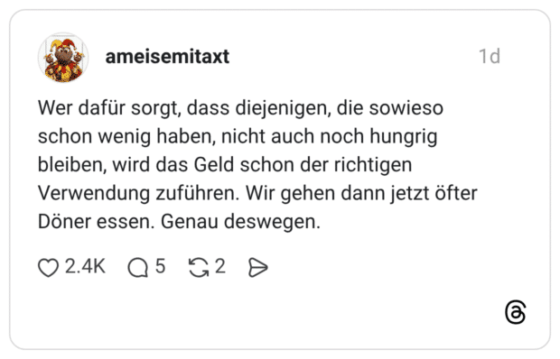 Wer dafür sorgt, dass diejenigen, die sowieso schon wenig haben, nicht auch noch hungrig bleiben, wird das Geld schon der richtigen Verwendung zuführen. Wir gehen dann jetzt öfter Döner essen. Genau deswegen.