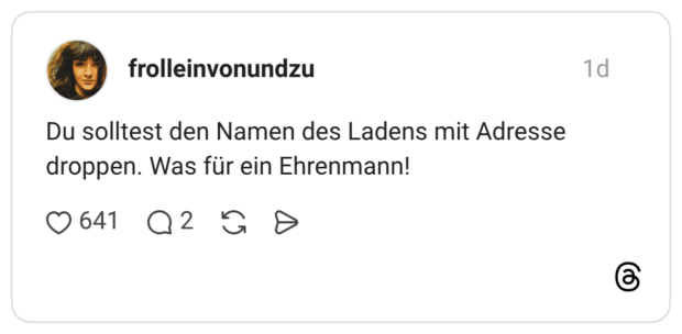 Du solltest den Namen des Ladens mit Adresse droppen. Was für ein Ehrenmann!