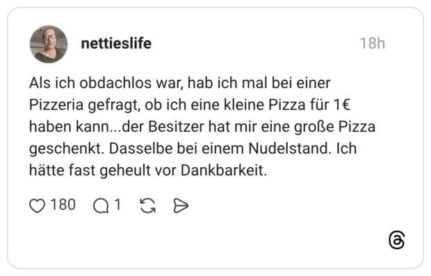 Als ich obdachlos war, hab ich mal bei einer Pizzeria gefragt, ob ich eine kleine Pizza für 1€ haben kann...der Besitzer hat mir eine große Pizza geschenkt. Dasselbe bei einem Nudelstand. Ich hätte fast geheult vor Dankbarkeit.