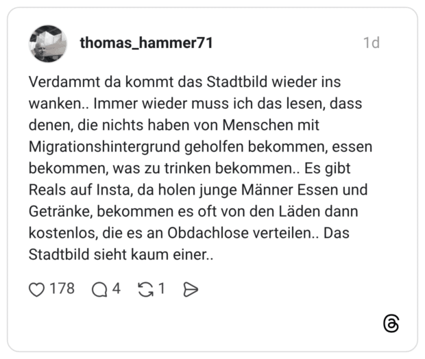 Verdammt da kommt das Stadtbild wieder ins wanken.. Immer wieder muss ich das lesen, dass denen, die nichts haben von Menschen mit Migrationshintergrund geholfen bekommen, essen bekommen, was zu trinken bekommen.. Es gibt Reals auf Insta, da holen junge Männer Essen und Getränke, bekommen es oft von den Läden dann kostenlos, die es an Obdachlose verteilen.. Das Stadtbild sieht kaum einer..
