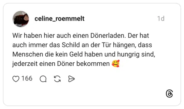 Wir haben hier auch einen Dönerladen. Der hat auch immer das Schild an der Tür hängen, dass Menschen die kein Geld haben und hungrig sind, jederzeit einen Döner bekommen