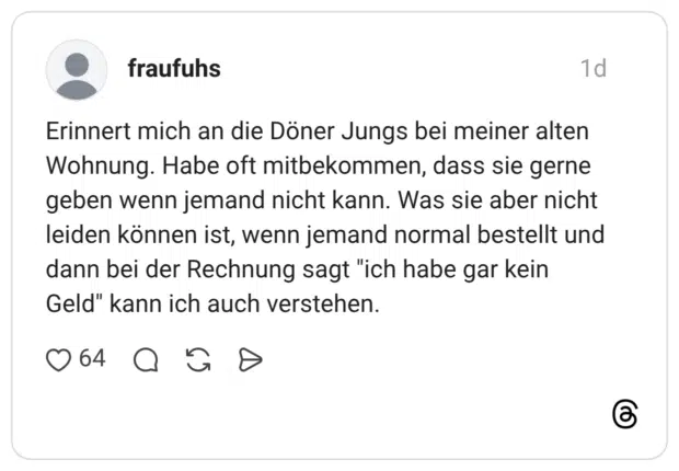 Erinnert mich an die Döner Jungs bei meiner alten Wohnung. Habe oft mitbekommen, dass sie gerne geben wenn jemand nicht kann. Was sie aber nicht leiden können ist, wenn jemand normal bestellt und dann bei der Rechnung sagt "ich habe gar kein Geld" kann ich auch verstehen.