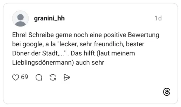 Ehre! Schreibe gerne noch eine positive Bewertung bei google, a la "lecker, sehr freundlich, bester Döner der Stadt,...". Das hilft (laut meinem Lieblingsdönermann) auch sehr