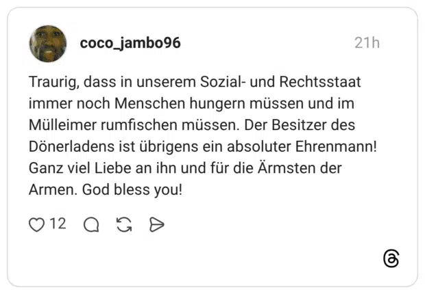 Traurig, dass in unserem Sozial- und Rechtsstaat immer noch Menschen hungern müssen und im Mülleimer rumfischen müssen. Der Besitzer des Dönerladens ist übrigens ein absoluter Ehrenmann! Ganz viel Liebe an ihn und für die Ärmsten der Armen. God bless you!