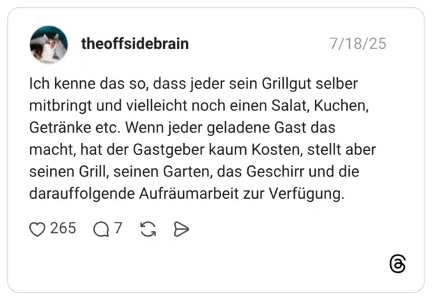 Ich kenne das so, dass jeder sein Grillgut selber mitbringt und vielleicht noch einen Salat, Kuchen, Getränke etc. Wenn jeder geladene Gast das macht, hat der Gastgeber kaum Kosten, stellt aber seinen Grill, seinen Garten, das Geschirr und die darauffolgende Aufräumarbeit zur Verfügung.