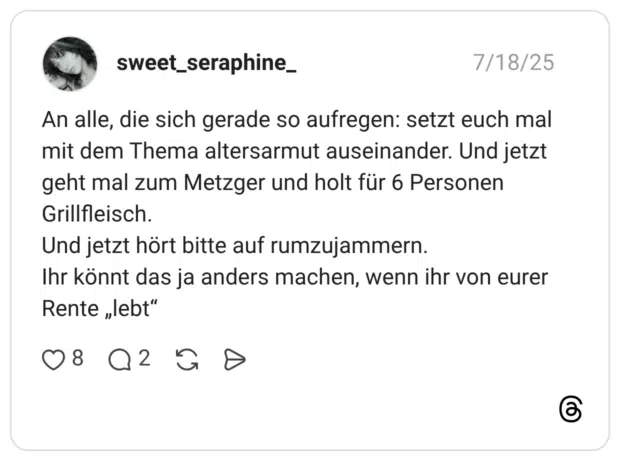 An alle, die sich gerade so aufregen: setzt euch mal mit dem Thema altersarmut auseinander. Und jetzt geht mal zum Metzger und holt für 6 Personen Grillfleisch. Und jetzt hört bitte auf rumzujammern. Ihr könnt das ja anders machen, wenn ihr von eurer Rente „lebt"