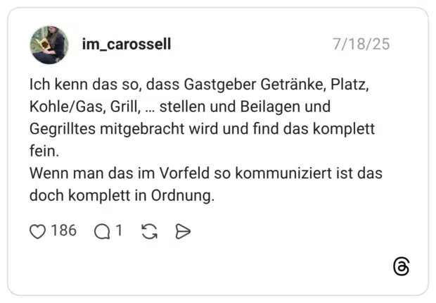 Ich kenn das so, dass Gastgeber Getränke, Platz, Kohle/Gas, Grill, ... stellen und Beilagen und Gegrilltes mitgebracht wird und find das komplett fein. Wenn man das im Vorfeld so kommuniziert ist das doch komplett in Ordnung.