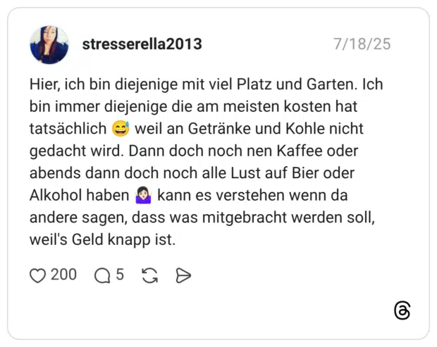 Hier, ich bin diejenige mit viel Platz und Garten. Ich bin immer diejenige die am meisten kosten hat tatsächlich weil an Getränke und Kohle nicht gedacht wird. Dann doch noch nen Kaffee oder abends dann doch noch alle Lust auf Bier oder Alkohol haben kann es verstehen wenn da andere sagen, dass was mitgebracht werden soll, weil's Geld knapp ist.