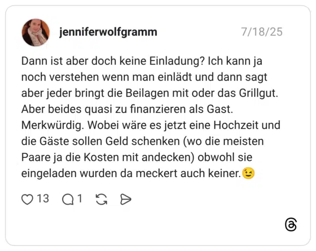 Dann ist aber doch keine Einladung? Ich kann ja noch verstehen wenn man einlädt und dann sagt aber jeder bringt die Beilagen mit oder das Grillgut. Aber beides quasi zu finanzieren als Gast. Merkwürdig. Wobei wäre es jetzt eine Hochzeit und die Gäste sollen Geld schenken (wo die meisten Paare ja die Kosten mit andecken) obwohl sie eingeladen wurden da meckert auch keiner.