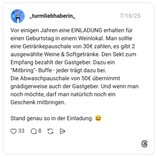 Vor einigen Jahren eine EINLADUNG erhalten für einen Geburtstag in einem Weinlokal. Man sollte eine Getränkepauschale von 30€ zahlen, es gibt 2 ausgewählte Weine & Softgetränke. Den Sekt zum Empfang bezahlt der Gastgeber. Dazu ein "Mitbring"- Buffe - jeder trägt dazu bei. Die Abwaschpauschale von 50€ übernimmt gnädigerweise auch der Gastgeber. Und wenn man noch möchte, darf man natürlich noch ein Geschenk mitbringen. Stand genau so in der Einladung.