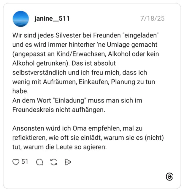 Wir sind jedes Silvester bei Freunden "eingeladen" und es wird immer hinterher 'ne Umlage gemacht (angepasst an Kind/Erwachsen, Alkohol oder kein Alkohol getrunken). Das ist absolut selbstverständlich und ich freu mich, dass ich wenig mit Aufräumen, Einkaufen, Planung zu tun habe. An dem Wort "Einladung" muss man sich im Freundeskreis nicht aufhängen. Ansonsten würd ich Oma empfehlen, mal zu reflektieren, wie oft sie einlädt, warum sie es (nicht) tut, warum die Leute so agieren.