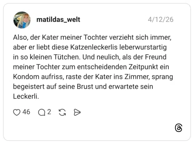 Also, der Kater meiner Tochter verzieht sich immer, aber er liebt diese Katzenleckerlis leberwurstartig in so kleinen Tütchen. Und neulich, als der Freund meiner Tochter zum entscheidenden Zeitpunkt ein Kondom aufriss, raste der Kater ins Zimmer, sprang begeistert auf seine Brust und erwartete sein Leckerli.