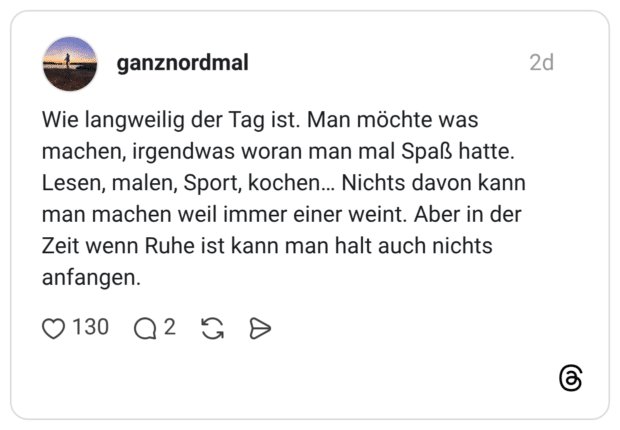 Wie langweilig der Tag ist. Man möchte was machen, irgendwas woran man mal Spaß hatte. Lesen, malen, Sport, kochen... Nichts davon kann man machen weil immer einer weint. Aber in der Zeit wenn Ruhe ist kann man halt auch nichts anfangen.