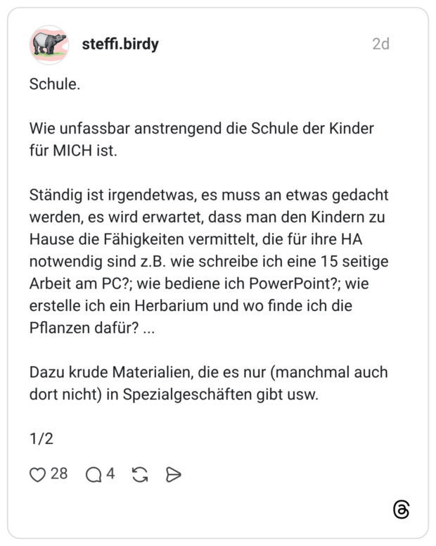 Schule. Wie unfassbar anstrengend die Schule der Kinder für MICH ist. Ständig ist irgendetwas, es muss an etwas gedacht werden, es wird erwartet, dass man den Kindern zu Hause die Fähigkeiten vermittelt, die für ihre HA notwendig sind z.B. wie schreibe ich eine 15 seitige Arbeit am PC?; wie bediene ich PowerPoint?; wie erstelle ich ein Herbarium und wo finde ich die Pflanzen dafür? Dazu krude Materialien, die es nur (manchmal auch dort nicht) in Spezialgeschäften gibt usw. 1/2