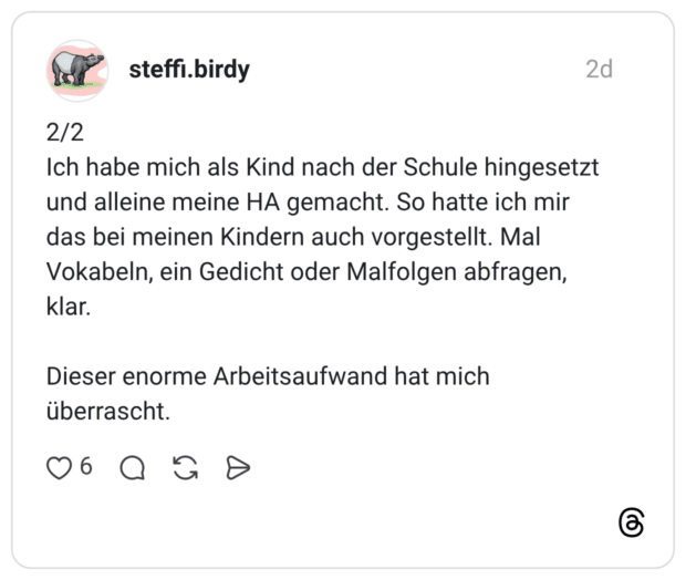 2/2 Ich habe mich als Kind nach der Schule hingesetzt und alleine meine HA gemacht. So hatte ich mir das bei meinen Kindern auch vorgestellt. Mal Vokabeln, ein Gedicht oder Malfolgen abfragen, klar. Dieser enorme Arbeitsaufwand hat mich überrascht.
