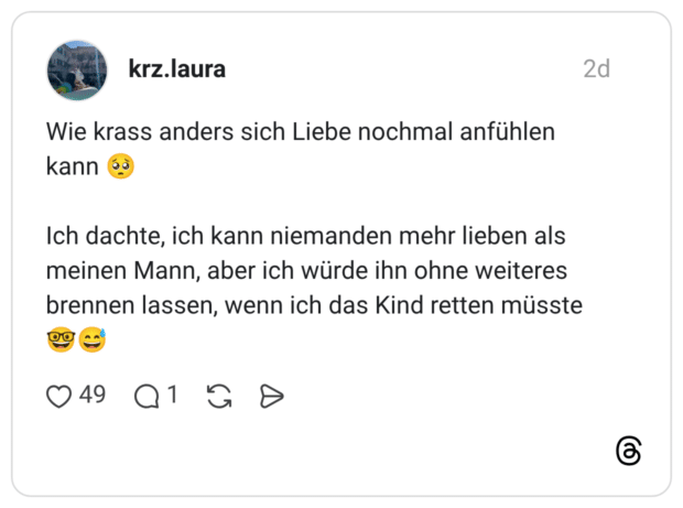 Wie krass anders sich Liebe nochmal anfühlen kann Ich dachte, ich kann niemanden mehr lieben als meinen Mann, aber ich würde ihn ohne weiteres brennen lassen, wenn ich das Kind retten müsste