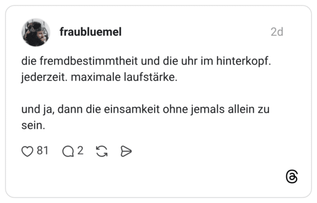 die fremdbestimmtheit und die uhr im hinterkopf. jederzeit. maximale laufstärke. und ja, dann die einsamkeit ohne jemals allein zu sein.