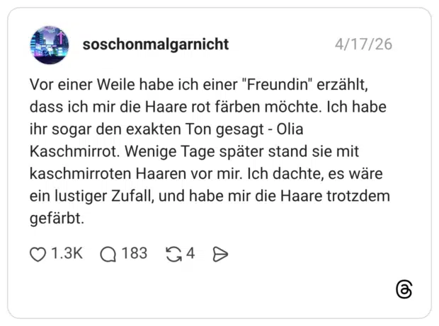 Vor einer Weile habe ich einer "Freundin" erzählt, dass ich mir die Haare rot färben möchte. Ich habe ihr sogar den exakten Ton gesagt - Olia Kaschmirrot. Wenige Tage später stand sie mit kaschmirroten Haaren vor mir. Ich dachte, es wäre ein lustiger Zufall, und habe mir die Haare trotzdem gefärbt. 1 / 2