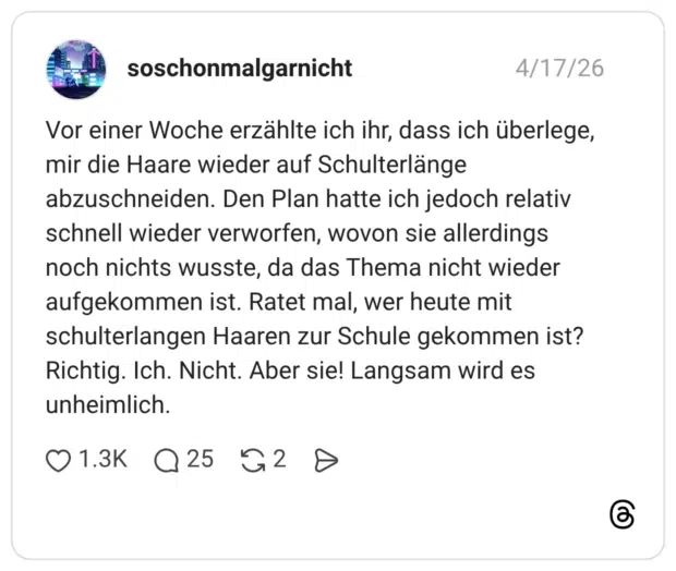 Vor einer Woche erzählte ich ihr, dass ich überlege, mir die Haare wieder auf Schulterlänge abzuschneiden. Den Plan hatte ich jedoch relativ schnell wieder verworfen, wovon sie allerdings noch nichts wusste, da das Thema nicht wieder aufgekommen ist. Ratet mal, wer heute mit schulterlangen Haaren zur Schule gekommen ist? Richtig. Ich. Nicht. Aber sie! Langsam wird es unheimlich. 2 / 2