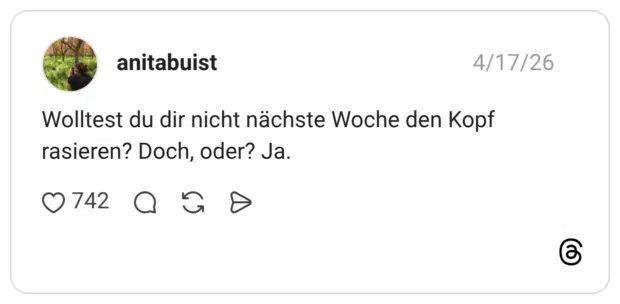 Wolltest du dir nicht nächste Woche den Kopf rasieren? Doch, oder? Ja.