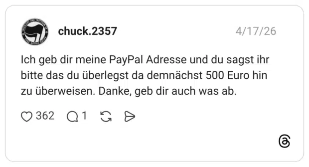 Ich geb dir meine PayPal Adresse und du sagst ihr bitte das du überlegst da demnächst 500 Euro hin zu überweisen. Danke, geb dir auch was ab.