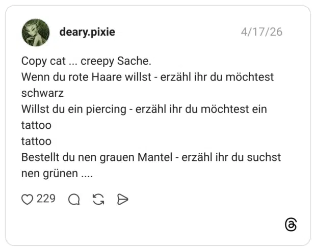Copy cat ... creepy Sache. Wenn du rote Haare willst - erzähl ihr du möchtest schwarz Willst du ein piercing - erzähl ihr du möchtest ein tattoo tattoo Bestellt du nen grauen Mantel - erzähl ihr du suchst nen grünen ....