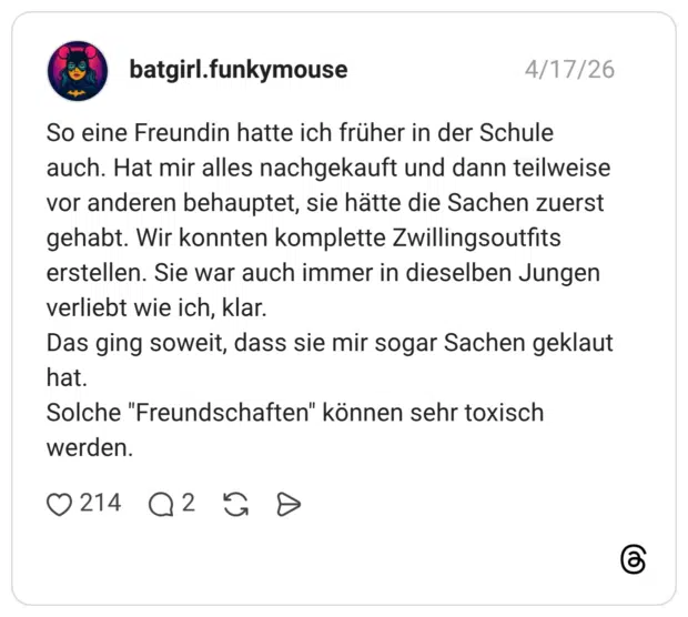 So eine Freundin hatte ich früher in der Schule auch. Hat mir alles nachgekauft und dann teilweise vor anderen behauptet, sie hätte die Sachen zuerst gehabt. Wir konnten komplette Zwillingsoutfits erstellen. Sie war auch immer in dieselben Jungen verliebt wie ich, klar. Das ging soweit, dass sie mir sogar Sachen geklaut hat. Solche "Freundschaften" können sehr toxisch werden.