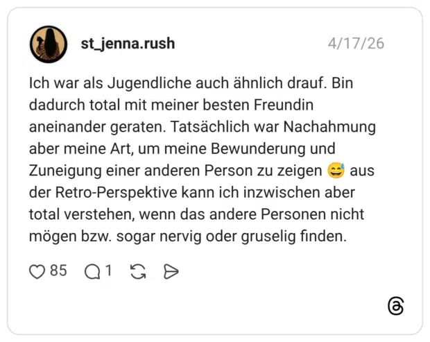 Ich war als Jugendliche auch ähnlich drauf. Bin dadurch total mit meiner besten Freundin aneinander geraten. Tatsächlich war Nachahmung aber meine Art, um meine Bewunderung und Zuneigung einer anderen Person zu zeigen 😅 aus der Retro-Perspektive kann ich inzwischen aber total verstehen, wenn das andere Personen nicht mögen bzw. sogar nervig oder gruselig finden.