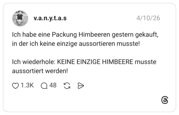Ich habe eine Packung Himbeeren gestern gekauft, in der ich keine einzige aussortieren musste! Ich wiederhole: KEINE EINZIGE HIMBEERE musste aussortiert werden!