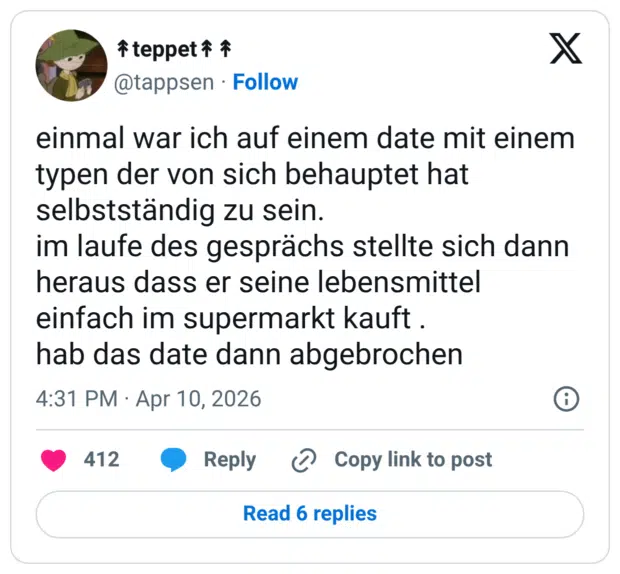 mal war ich auf einem date mit einem typen der von sich behauptet hat selbstständig zu sein. im laufe des gesprächs stellte sich dann heraus dass er seine lebensmittel einfach im supermarkt kauft . hab das date dann abgebrochen