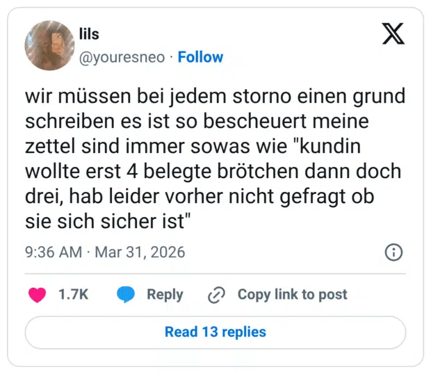 wir müssen bei jedem storno einen grund schreiben es ist so bescheuert meine zettel sind immer sowas wie "kundin wollte erst 4 belegte brötchen dann doch drei, hab leider vorher nicht gefragt ob sie sich sicher ist"