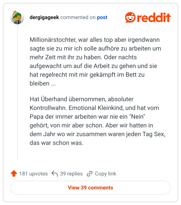 Millionärstochter, war alles top aber irgendwann sagte sie zu mir ich solle aufhöre zu arbeiten um mehr Zeit mit ihr zu haben. Oder nachts aufgewacht um auf die Arbeit zu gehen und sie hat regelrecht mit mir gekämpft im Bett zu bleiben Hat Überhand übernommen, absoluter Kontrollwahn. Emotional Kleinkind, und hat vom Papa der immer arbeiten war nie ein "Nein" gehört, von mir aber schon. Aber wir hatten in dem Jahr wo wir zusammen waren jeden Tag Sex, das war schon was.