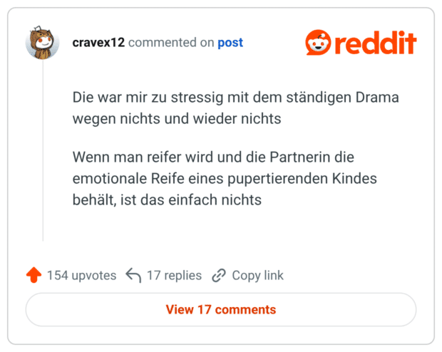 Die war mir zu stressig mit dem ständigen Drama wegen nichts und wieder nichts Wenn man reifer wird und die Partnerin die emotionale Reife eines pupertierenden Kindes behält, ist das einfach nichts