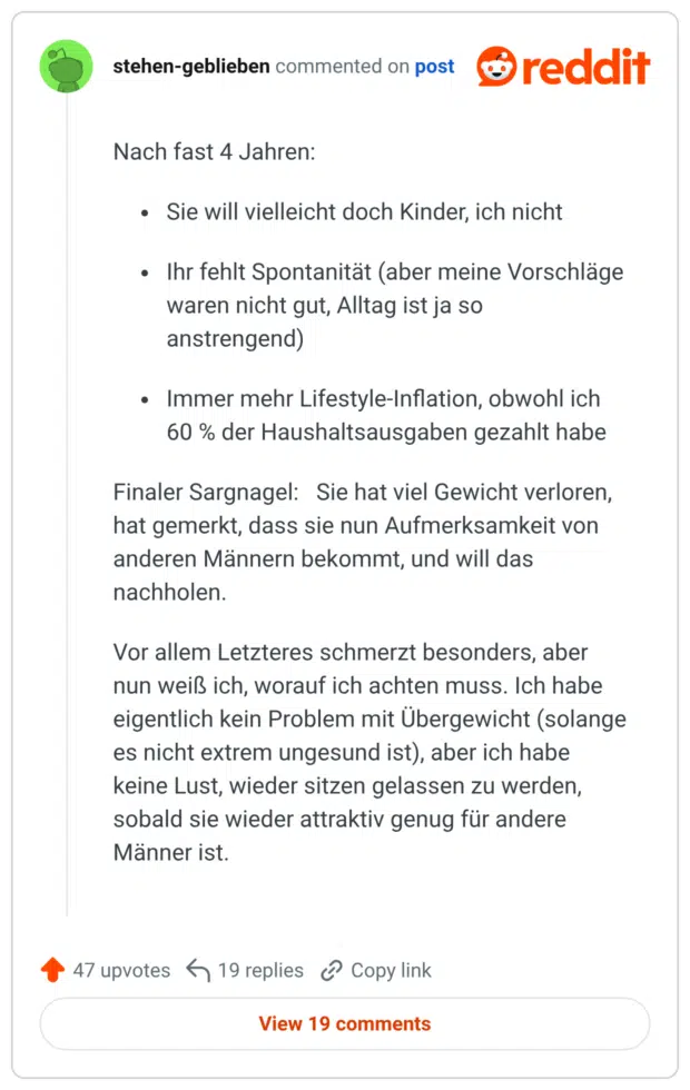 Nach fast 4 Jahren: Sie will vielleicht doch Kinder, ich nicht Ihr fehlt Spontanität (aber meine Vorschläge waren nicht gut, Alltag ist ja so anstrengend) Immer mehr Lifestyle-Inflation, obwohl ich 60% der Haushaltsausgaben gezahlt habe Finaler Sargnagel: Sie hat viel Gewicht verloren, hat gemerkt, dass sie nun Aufmerksamkeit von anderen Männern bekommt, und will das nachholen. Vor allem Letzteres schmerzt besonders, aber nun weiß ich, worauf ich achten muss. Ich habe eigentlich kein Problem mit Übergewicht (solange es nicht extrem ungesund ist), aber ich habe keine Lust, wieder sitzen gelassen zu werden, sobald sie wieder attraktiv genug für andere Männer ist.