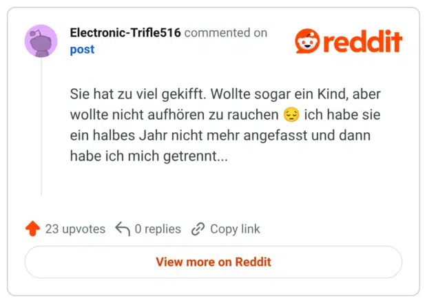 Sie hat zu viel gekifft. Wollte sogar ein Kind, aber wollte nicht aufhören zu rauchen ich habe sie ein halbes Jahr nicht mehr angefasst und dann habe ich mich getrennt...