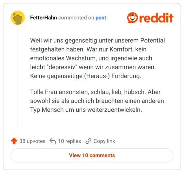 Weil wir uns gegenseitig unter unserem Potential festgehalten haben. War nur Komfort, kein emotionales Wachstum, und irgendwie auch leicht "depressiv" wenn wir zusammen waren. Keine gegenseitige (Heraus-) Forderung. Tolle Frau ansonsten, schlau, lieb, hübsch. Aber sowohl sie als auch ich brauchten einen anderen Typ Mensch um uns weiterzuentwickeln.