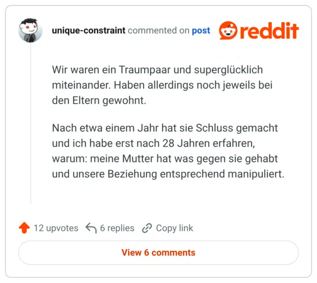 Wir waren ein Traumpaar und superglücklich miteinander. Haben allerdings noch jeweils bei den Eltern gewohnt. Nach etwa einem Jahr hat sie Schluss gemacht und ich habe erst nach 28 Jahren erfahren, warum: meine Mutter hat was gegen sie gehabt und unsere Beziehung entsprechend manipuliert.
