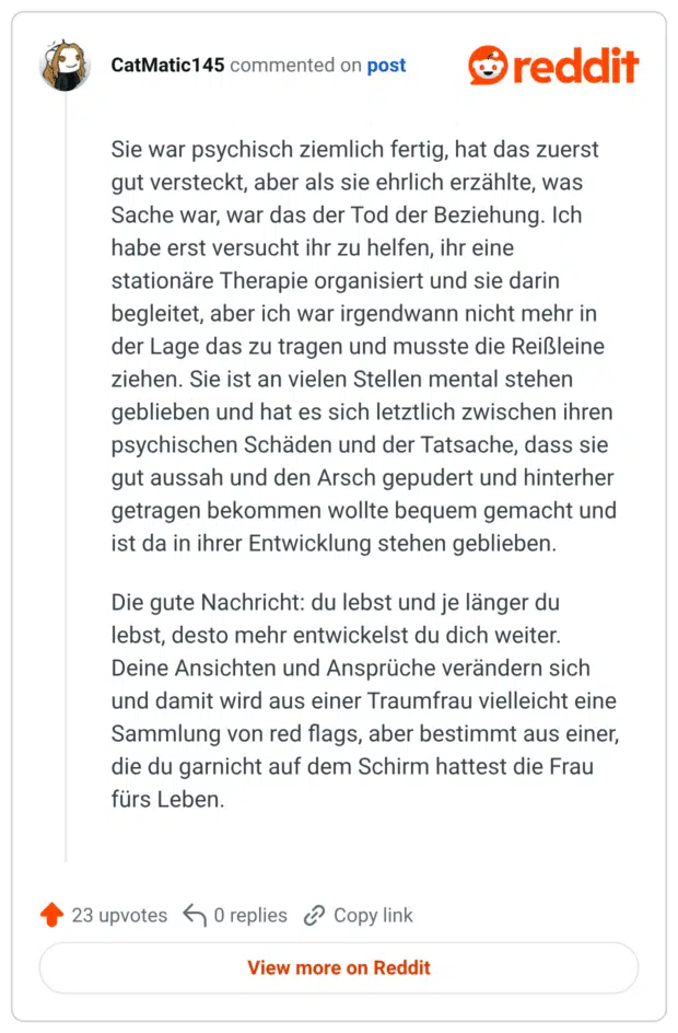 Sie war psychisch ziemlich fertig, hat das zuerst gut versteckt, aber als sie ehrlich erzählte, was Sache war, war das der Tod der Beziehung. Ich habe erst versucht ihr zu helfen, ihr eine stationäre Therapie organisiert und sie darin begleitet, aber ich war irgendwann nicht mehr in der Lage das zu tragen und musste die Reißleine ziehen. Sie ist an vielen Stellen mental stehen geblieben und hat es sich letztlich zwischen ihren psychischen Schäden und der Tatsache, dass sie gut aussah und den Arsch gepudert und hinterher getragen bekommen wollte bequem gemacht und ist da in ihrer Entwicklung stehen geblieben. Die gute Nachricht: du lebst und je länger du lebst, desto mehr entwickelst du dich weiter. Deine Ansichten und Ansprüche verändern sich und damit wird aus einer Traumfrau vielleicht eine Sammlung von red flags, aber bestimmt aus einer, die du garnicht auf dem Schirm hattest die Frau fürs Leben.