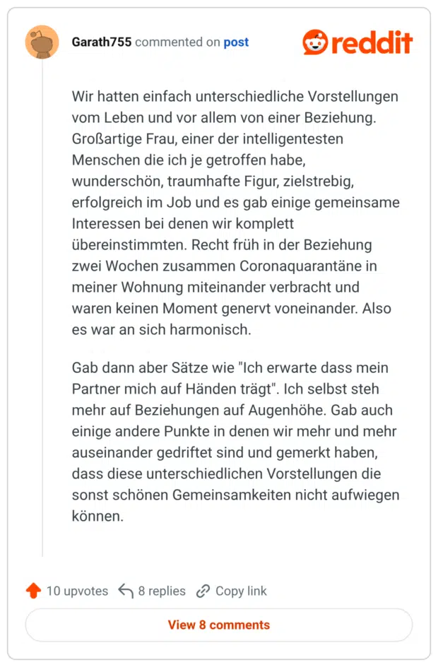 Wir hatten einfach unterschiedliche Vorstellungen vom Leben und vor allem von einer Beziehung. Großartige Frau, einer der intelligentesten Menschen die ich je getroffen habe, wunderschön, traumhafte Figur, zielstrebig, erfolgreich im Job und es gab einige gemeinsame Interessen bei denen wir komplett übereinstimmten. Recht früh in der Beziehung zwei Wochen zusammen Coronaquarantäne in meiner Wohnung miteinander verbracht und waren keinen Moment genervt voneinander. Also es war an sich harmonisch. Gab dann aber Sätze wie "Ich erwarte dass mein Partner mich auf Händen trägt". Ich selbst steh mehr auf Beziehungen auf Augenhöhe. Gab auch einige andere Punkte in denen wir mehr und mehr auseinander gedriftet sind und gemerkt haben, dass diese unterschiedlichen Vorstellungen die sonst schönen Gemeinsamkeiten nicht aufwiegen können.