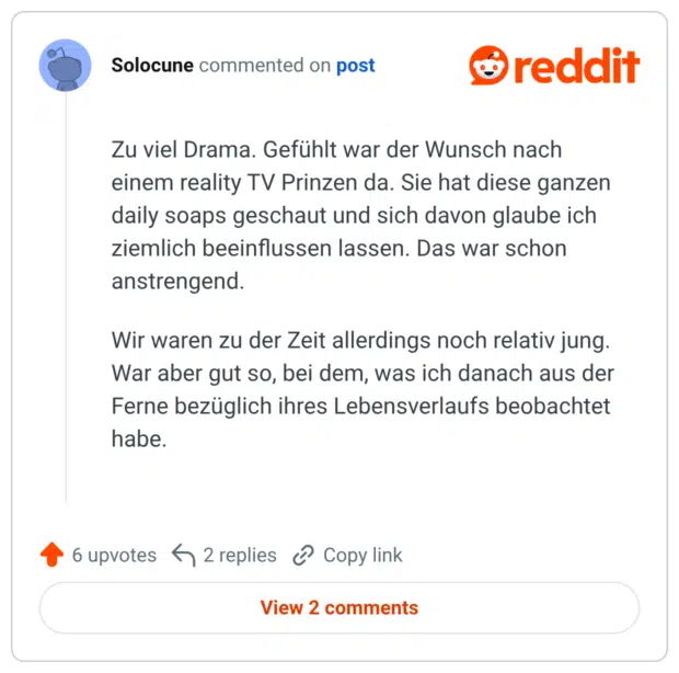 Zu viel Drama. Gefühlt war der Wunsch nach einem reality TV Prinzen da. Sie hat diese ganzen daily soaps geschaut und sich davon glaube ich ziemlich beeinflussen lassen. Das war schon anstrengend. Wir waren zu der Zeit allerdings noch relativ jung. War aber gut so, bei dem, was ich danach aus der Ferne bezüglich ihres Lebensverlaufs beobachtet habe.