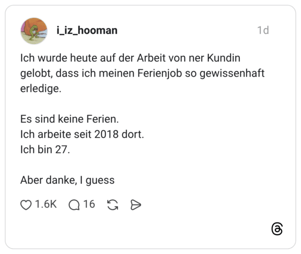 Ich wurde heute auf der Arbeit von ner Kundin gelobt, dass ich meinen Ferienjob so gewissenhaft erledige. Es sind keine Ferien. Ich arbeite seit 2018 dort. Ich bin 27. Aber danke, I guess