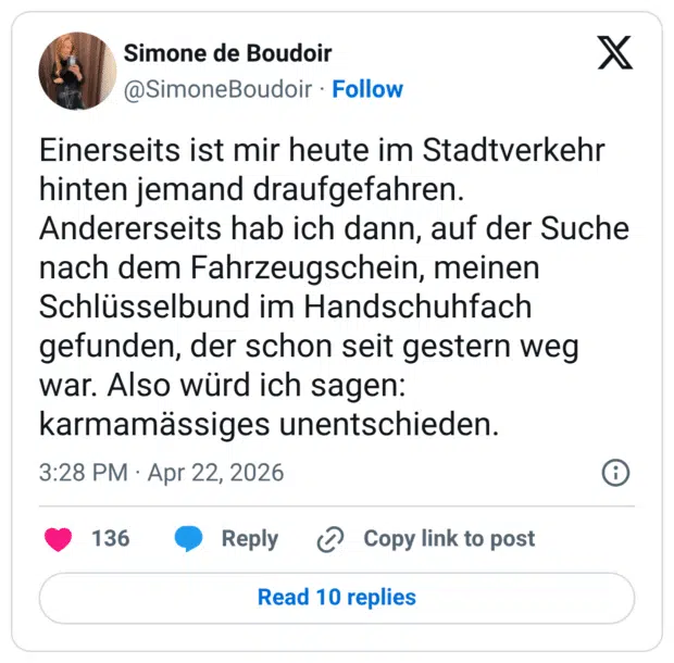 Einerseits ist mir heute im Stadtverkehr hinten jemand draufgefahren. Andererseits hab ich dann, auf der Suche nach dem Fahrzeugschein, meinen Schlüsselbund im Handschuhfach gefunden, der schon seit gestern weg war. Also würd ich sagen: karmamässiges unentschieden.