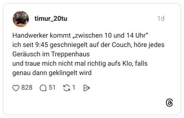 Handwerker kommt „zwischen 10 und 14 Uhr“ ich seit 9:45 geschniegelt auf der Couch, höre jedes Geräusch im Treppenhaus und traue mich nicht mal richtig aufs Klo, falls genau dann geklingelt wird