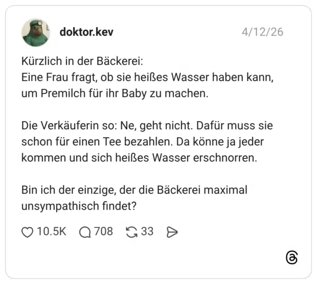 Kürzlich in der Bäckerei: Eine Frau fragt, ob sie heißes Wasser haben kann, um Premilch für ihr Baby zu machen. Die Verkäuferin so: Ne, geht nicht. Dafür muss sie schon für einen Tee bezahlen. Da könne ja jeder kommen und sich heißes Wasser erschnorren. Bin ich der einzige, der die Bäckerei maximal unsympathisch findet?