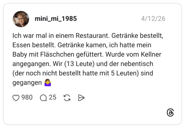 Ich war mal in einem Restaurant. Getränke bestellt, Essen bestellt. Getränke kamen, ich hatte mein Baby mit Fläschchen gefüttert. Wurde vom Kellner angegangen. Wir (13 Leute) und der nebentisch (der noch nicht bestellt hatte mit 5 Leuten) sind gegangen 🤷‍♀️