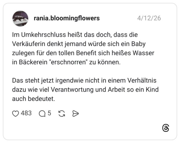Im Umkehrschluss heißt das doch, dass die Verkäuferin denkt jemand würde sich ein Baby zulegen für den tollen Benefit sich heißes Wasser in Bäckerein "erschnorren" zu können. Das steht jetzt irgendwie nicht in einem Verhältnis dazu wie viel Verantwortung und Arbeit so ein Kind auch bedeutet.