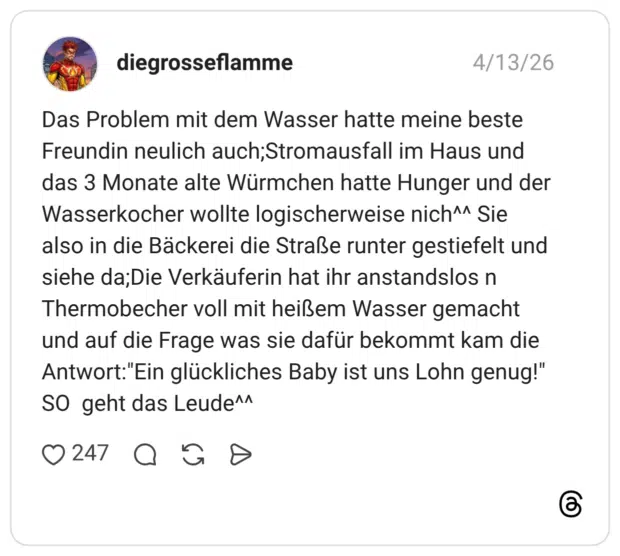 Das Problem mit dem Wasser hatte meine beste Freundin neulich auch;Stromausfall im Haus und das 3 Monate alte Würmchen hatte Hunger und der Wasserkocher wollte logischerweise nich^^ Sie also in die Bäckerei die Straße runter gestiefelt und siehe da;Die Verkäuferin hat ihr anstandslos n Thermobecher voll mit heißem Wasser gemacht und auf die Frage was sie dafür bekommt kam die Antwort:"Ein glückliches Baby ist uns Lohn genug!" SO geht das Leude^^