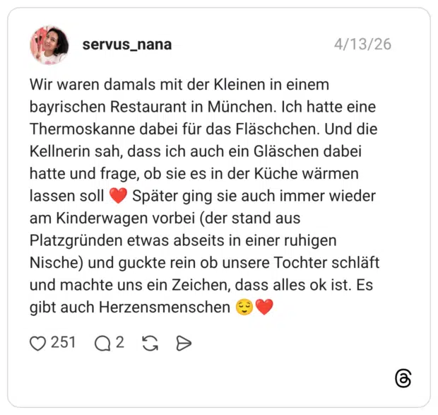 Wir waren damals mit der Kleinen in einem bayrischen Restaurant in München. Ich hatte eine Thermoskanne dabei für das Fläschchen. Und die Kellnerin sah, dass ich auch ein Gläschen dabei hatte und frage, ob sie es in der Küche wärmen lassen soll ❤️ Später ging sie auch immer wieder am Kinderwagen vorbei (der stand aus Platzgründen etwas abseits in einer ruhigen Nische) und guckte rein ob unsere Tochter schläft und machte uns ein Zeichen, dass alles ok ist. Es gibt auch Herzensmenschen 😌❤️