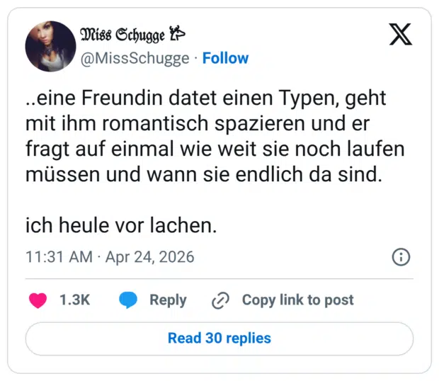 ..eine Freundin datet einen Typen, geht mit ihm romantisch spazieren und er fragt auf einmal wie weit sie noch laufen müssen und wann sie endlich da sind. ich heule vor lachen.